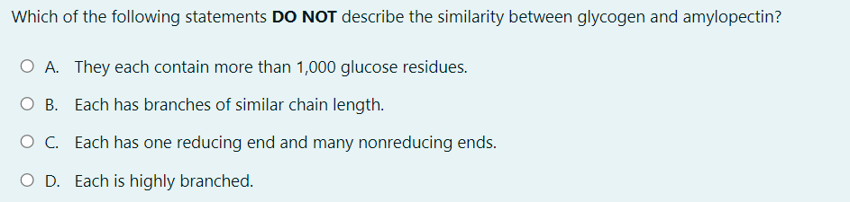 Which of the following statements DO NOT describe the similarity between glycogen and amylopectin?
O A. They each contain more than 1,000 glucose residues.
O B. Each has branches of similar chain length.
O C. Each has one reducing end and many nonreducing ends.
O D. Each is highly branched.
