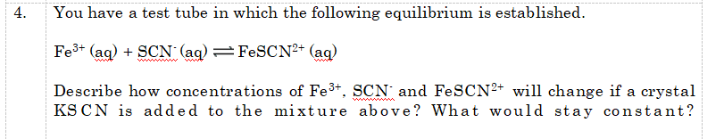 4.
You have a test tube in which the following equilibrium is established.
Fe3+ (ag) + SCN (ag) =FESCN+ (ag)
ww.
ww
Describe how concentrations of Fe3+. SCN and FeSCN²+ will change if a crystal
KS CN is added to the mixture above? What would stay constant?
ww ww
