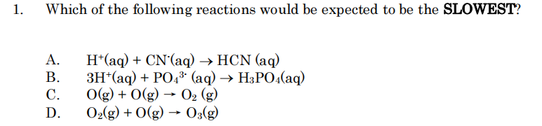 1.
Which of the following reactions would be expected to be the SLOWEST?
H*(aq) + CN'(aq) → HCN (aq)
3H*(aq) + PO4* (aq) → H3PO4(aq)
Og) + 0(g) → O2 (g)
O2(g) + O(g) → O3(g)
А.
В.
С.
D.
