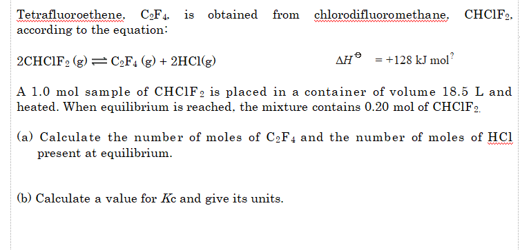 Tetrafluoroethene. C,F4 is
according to the equation:
obtained
from
chlorodifluoromethane, CHCIF2.
w
2CHCIF2 (g) = C2F4 (g) + 2HCI(g)
AH® = +128 kJ mol?
A 1.0 mol sample of CHC1F2 is placed in a container of volume 18.5 L and
heated. When equilibrium is reached, the mixture contains 0.20 mol of CHCIF2.
(a) Calculate the number of moles of C2F4 and the number of moles of HCl
present at equilibrium.
(b) Calculate a value for Kc and give its units.
