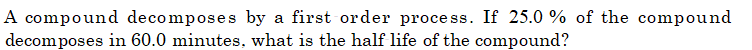 A compound decomposes by a first order process. If 25.0 % of the compound
decomposes in 60.0 minutes, what is the half life of the compound?
