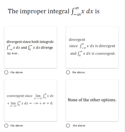 The improper integral x dx is
divergent
divergent since both integrals
since fº,x dx is divergent
and x dx is convergent.
Lax dx and f" x dx diverge
to +o.
O the above
the above.
convergent since lim x dx
None of the other options.
+ lim "x dx = -00 + c0 = 0.
the above.
the above
