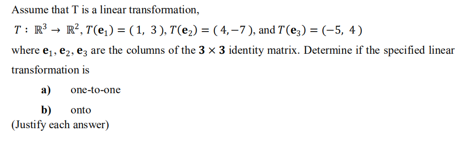 Assume that T is a linear transformation,
T: R3 →
· R?, T(e,) = ( 1, 3), T(e2) = ( 4,–7 ), and T (e;) = (-5, 4)
where e,, e2, ez are the columns of the 3 x 3 identity matrix. Determine if the specified linear
transformation is
а)
one-to-one
b)
(Justify each answer)
onto
