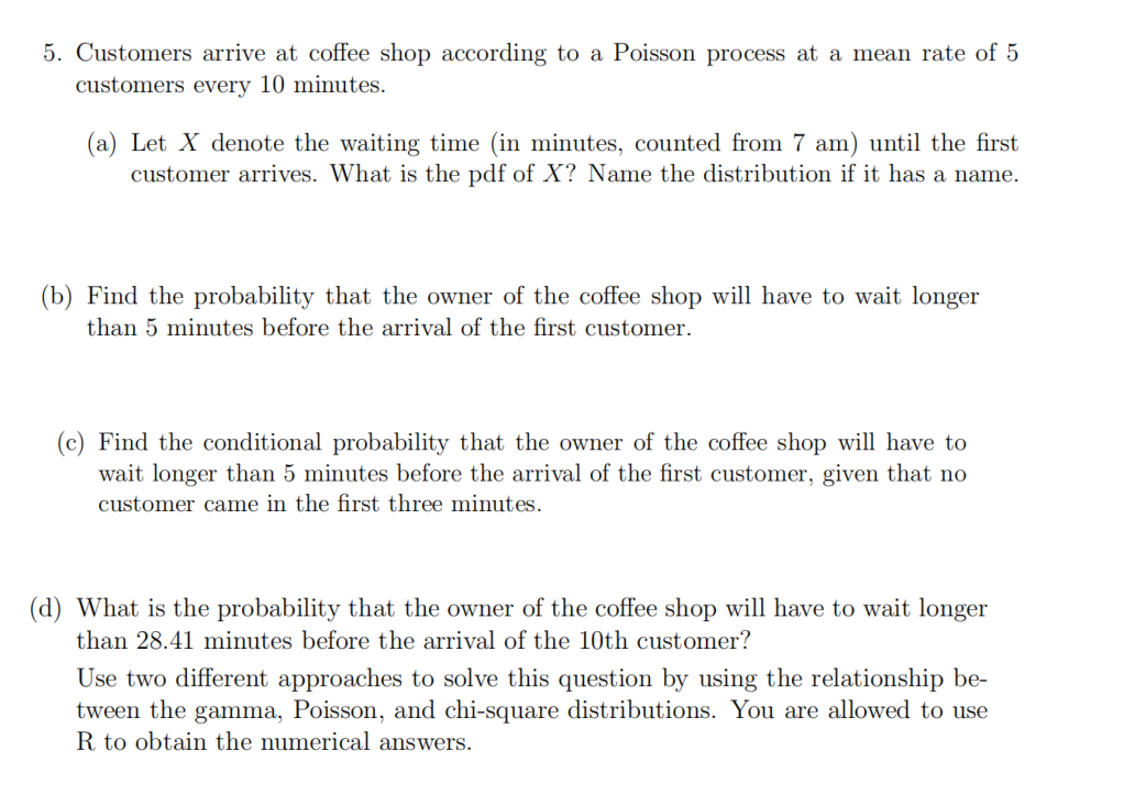 5. Customers arrive at coffee shop according to a Poisson process at a mean rate of 5
customers every 10 minutes.
(a) Let X denote the waiting time (in minutes, counted from 7 am) until the first
customer arrives. What is the pdf of X? Name the distribution if it has a name.
(b) Find the probability that the owner of the coffee shop will have to wait longer
than 5 minutes before the arrival of the first customer.
(c) Find the conditional probability that the owner of the coffee shop will have to
wait longer than 5 minutes before the arrival of the first customer, given that no
customer came in the first three minutes.
(d) What is the probability that the owner of the coffee shop will have to wait longer
than 28.41 minutes before the arrival of the 10th customer?
Use two different approaches to solve this question by using the relationship be-
tween the gamma, Poisson, and chi-square distributions. You are allowed to use
R to obtain the numerical answers.
