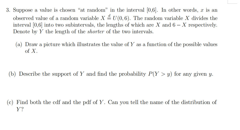 3. Suppose a value is chosen “at random" in the interval [0,6]. In other words, x is an
observed value of a random variable X 4 U (0, 6). The random variable X divides the
interval [0,6] into two subintervals, the lengths of which are X and 6 – X respectively.
Denote by Y the length of the shorter of the two intervals.
(a) Draw a picture which illustrates the value of Y as a function of the possible values
of X.
(b) Describe the support of Y and find the probability P(Y > y) for any given y.
(c) Find both the cdf and the pdf of Y. Can you tell the name of the distribution of
Y?
