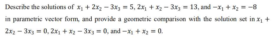 Describe the solutions of x1 + 2x2 – 3x3 = 5, 2x1 + x2 – 3x3
= 13, and -x1 + x2 = -8
in parametric vector form, and provide a geometric comparison with the solution set in x1 +
2x2 — Зx3 — 0, 2х1 + х2 — Зхз — 0, and — х1 + X2 — 0.
|
