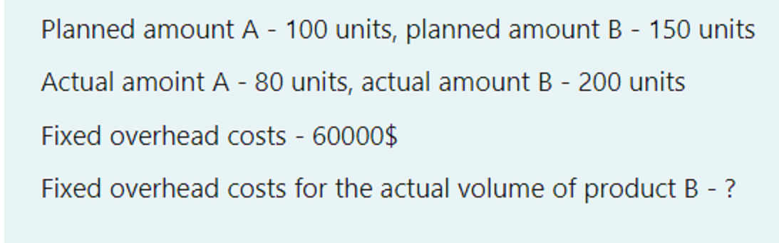 Planned amount A - 100 units, planned amount B - 150 units
Actual amoint A - 80 units, actual amount B - 200 units
Fixed overhead costs - 60000$
Fixed overhead costs for the actual volume of product B - ?
