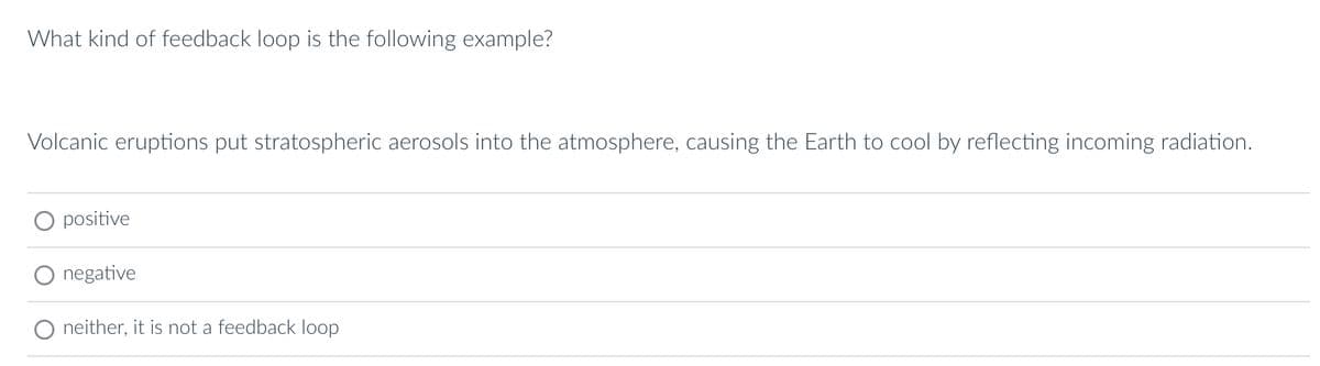 What kind of feedback loop is the following example?
Volcanic eruptions put stratospheric aerosols into the atmosphere, causing the Earth to cool by reflecting incoming radiation.
O positive
negative
neither, it is not a feedback loop
