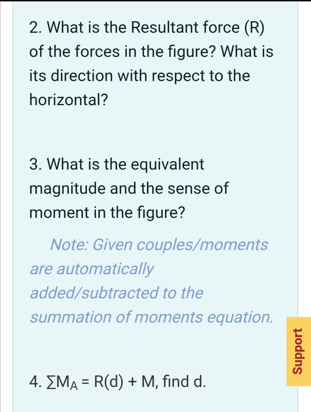 2. What is the Resultant force (R)
of the forces in the figure? What is
its direction with respect to the
horizontal?
3. What is the equivalent
magnitude and the sense of
moment in the figure?
Note: Given couples/moments
are automatically
added/subtracted to the
summation of moments equation.
4. EMA = R(d) + M, find d.
%3D
Support
