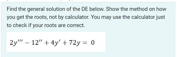 Find the general solution of the DE below. Show the method on how
you get the roots, not by calculator. You may use the calculator just
to check if your roots are correct.
2y" – 12" + 4y' + 72y = 0
-
