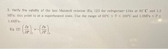 3. Verify the validity of the last Maxwell relation (Eq. (2) for refrigerant-134a at 80 C and 1.2
MPa: this point is at a superheated state. Use the range of 60°C s T s 100°C and 1.0MPA s Ps
1.4MPA.
Eq. (2)
ƏT
