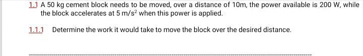 11 A 50 kg cement block needs to be moved, over a distance of 10m, the power available is 200 W, while
the block accelerates at 5 m/s? when this power is applied.
1.1.1 Determine the work it would take to move the block over the desired distance.
