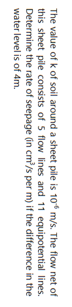 The value of k of soil around a sheet pile is 106 m/s. The flow net of
this sheet pile consists of 5 flow lines and 11 equipotential lines.
Determine the rate of seepage (in cm³/s per m) if the difference in the
water level is of 4m.
