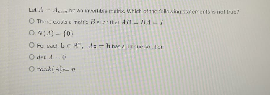 Let A = Anxn be an invertible matrix. Which of the following statements is not true?
O There exists a matrix B such that AB = BA=I
O N(A) = {0}
O For each b E R", Ax= b has a unique solution
O det A = 0
O rank(A= n
