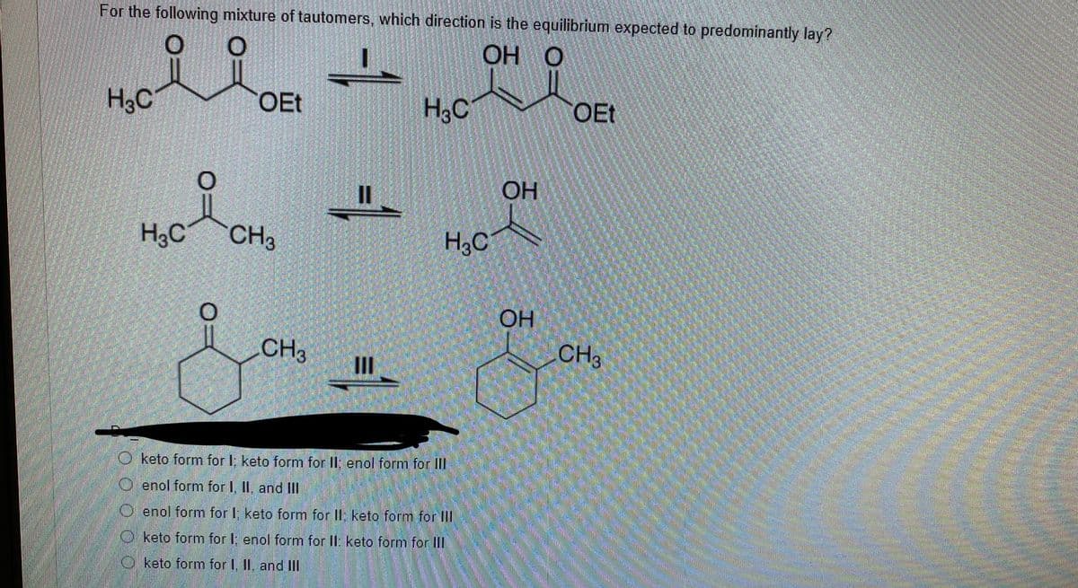 For the following mixture of tautomers, which direction is the equilibrium expected to predominantly lay?
OH O
H3C
OEt
H,C
OEt
OH
H,C
CH3
H,C
OH
CH3
CH
II
O keto form for I; keto form for II; enol form for III
O enol form for I, II, and II
O enol form for I; keto form for II; keto form for III
O keto form for I; enol form for Il: keto form for III
O keto form for I, II, and Ill
