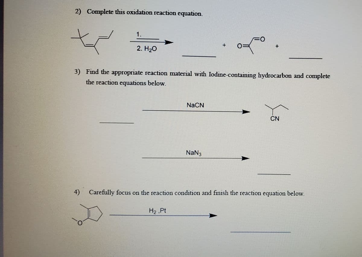 2) Complete this oxidation reaction equation.
1.
O:
2. H20
+.
+.
3) Find the appropriate reaction material with Iodine-containing hydrocarbon and complete
the reaction equations below.
NACN
CN
NaN3
4)
Carefully focus on the reaction condition and finish the reaction equation below.
H2 Pt
