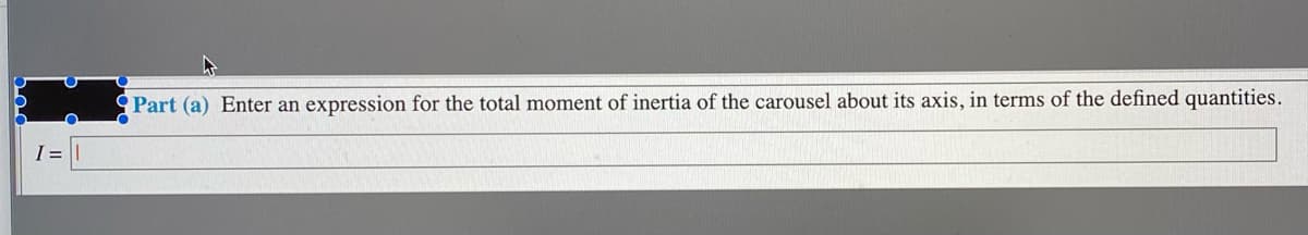 Part (a) Enter an expression for the total moment of inertia of the carousel about its axis, in terms of the defined quantities.
I =
