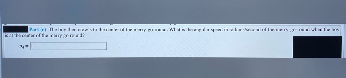 Part (e) The boy then crawls to the center of the merry-go-round. What is the angular speed in radians/second of the merry-go-round when the boy
is at the center of the merry go round?
W4 =
