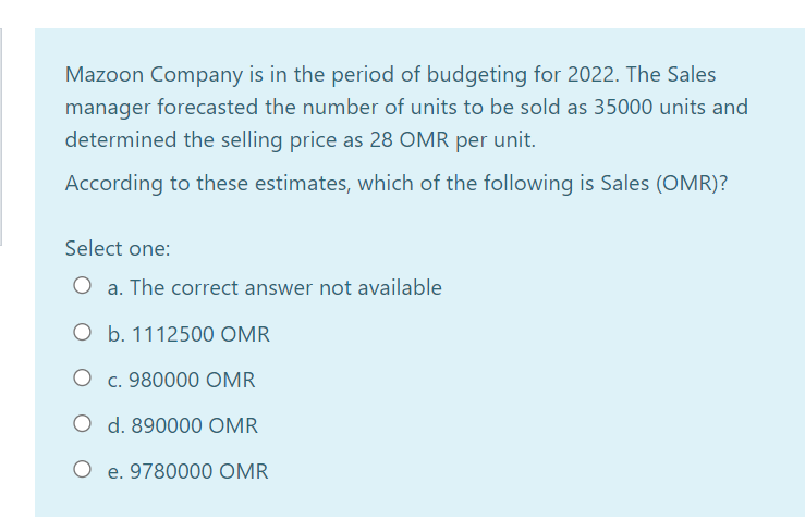Mazoon Company is in the period of budgeting for 2022. The Sales
manager forecasted the number of units to be sold as 35000 units and
determined the selling price as 28 OMR per unit.
According to these estimates, which of the following is Sales (OMR)?
Select one:
O a. The correct answer not available
O b. 1112500 OMR
O c. 980000 OMR
O d. 890000 OMR
O e. 9780000 OMR
