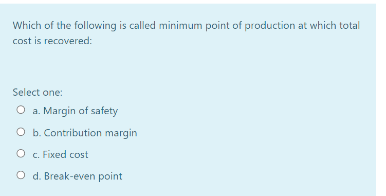 Which of the following is called minimum point of production at which total
cost is recovered:
Select one:
O a. Margin of safety
O b. Contribution margin
c. Fixed cost
O d. Break-even point

