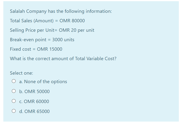 Salalah Company has the following information:
Total Sales (Amount) = OMR 80000
Selling Price per Unit= OMR 20 per unit
Break-even point = 3000 units
Fixed cost = OMR 15000
What is the correct amount of Total Variable Cost?
Select one:
O a. None of the options
O b. OMR 50000
O c. OMR 60000
O d. OMR 65000
