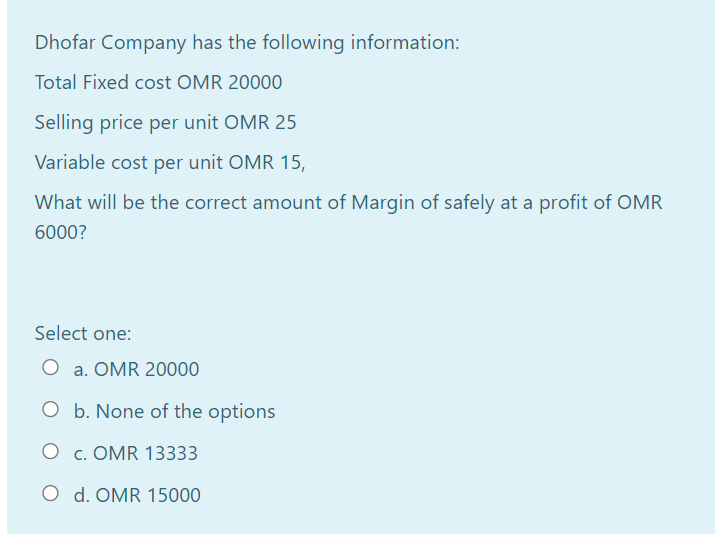 Dhofar Company has the following information:
Total Fixed cost OMR 20000
Selling price per unit OMR 25
Variable cost per unit OMR 15,
What will be the correct amount of Margin of safely at a profit of OMR
6000?
Select one:
O a. OMR 20000
O b. None of the options
O c. OMR 13333
O d. OMR 15000
