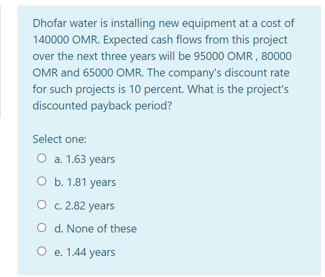 Dhofar water is installing new equipment at a cost of
140000 OMR. Expected cash flows from this project
over the next three years will be 95000 OMR , 80000
OMR and 65000 OMR. The company's discount rate
for such projects is 10 percent. What is the project's
discounted payback period?
Select one:
О а. 1.63 years
ОБ. 1.81 уеars
О с. 2.82 years
O d. None of these
О е. 1.44 years
