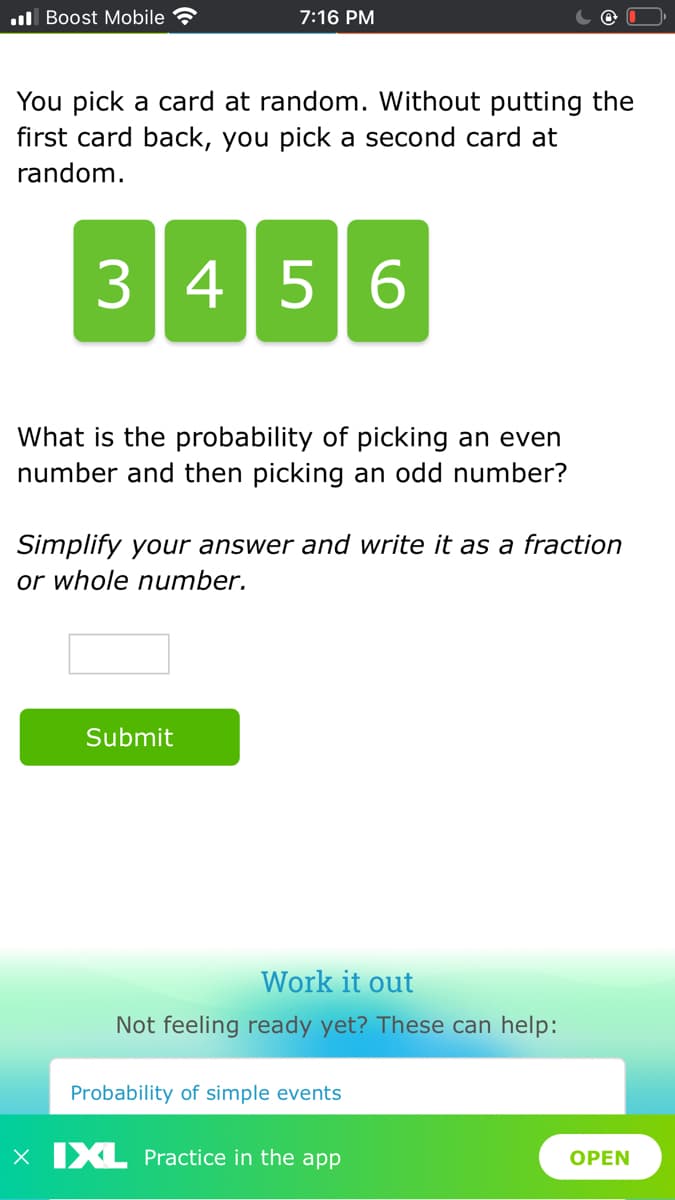 ul Boost Mobile
7:16 PM
You pick a card at random. Without putting the
first card back, you pick a second card at
random.
3456
What is the probability of picking an even
number and then picking an odd number?
Simplify your answer and write it as a fraction
or whole number.
Submit
Work it out
Not feeling ready yet? These can help:
Probability of simple events
X XL Practice in the app
OPEN
