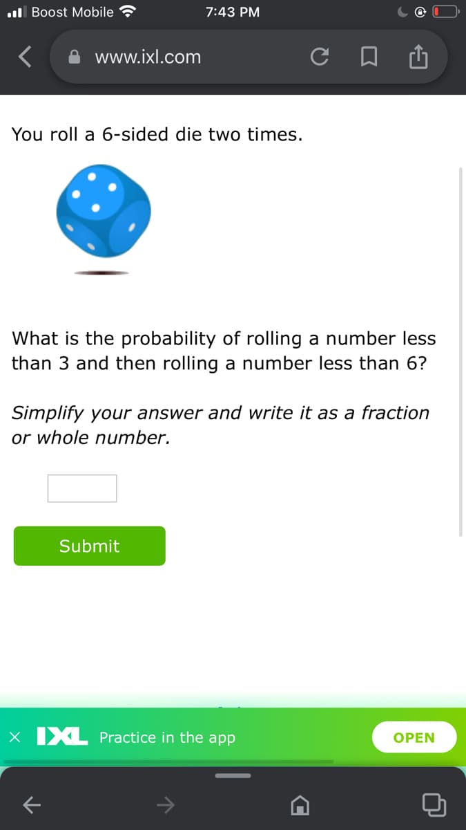 .ll Boost Mobile
7:43 PM
www.ixl.com
You roll a 6-sided die two times.
What is the probability of rolling a number less
than 3 and then rolling a number less than 6?
Simplify your answer and write it as a fraction
or whole number.
Submit
x IXL Practice in the app
OPEN
