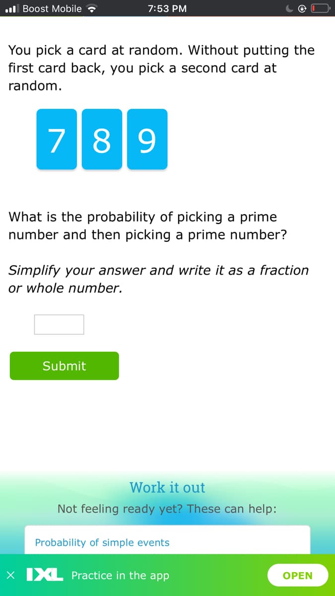 ull Boost Mobile
7:53 PM
You pick a card at random. Without putting the
first card back, you pick a second card at
random.
789
What is the probability of picking a prime
number and then picking a prime number?
Simplify your answer and write it as a fraction
or whole number.
Submit
Work it out
Not feeling ready yet? These can help:
Probability of simple events
X IXL Practice in the app
OPEN
