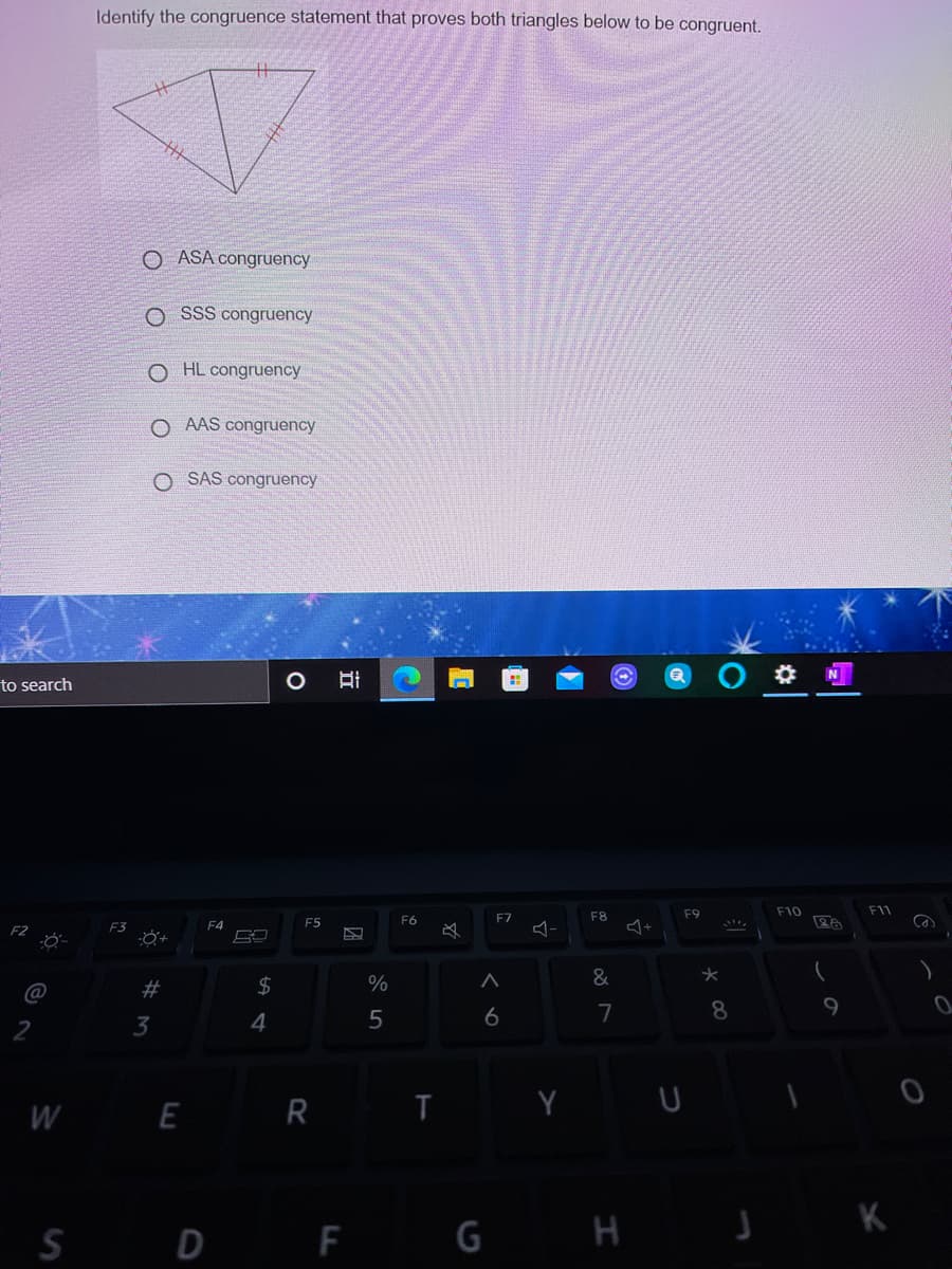 Identify the congruence statement that proves both triangles below to be congruent.
O ASA congruency
O SSS congruency
O HL congruency
O AAS congruency
O SAS congruency
to search
F9
F10
F11
F5
F6
F7
F8
F3
&
@
2#
6
7
8
2
3
4
W E R I
S D E G H
