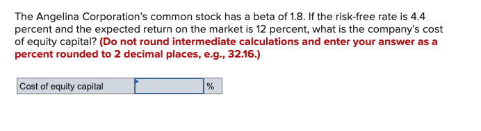 The Angelina Corporation's common stock has a beta of 1.8. If the risk-free rate is 4.4
percent and the expected return on the market is 12 percent, what is the company's cost
of equity capital? (Do not round intermediate calculations and enter your answer as a
percent rounded to 2 decimal places, e.g., 32.16.)
Cost of equity capital
%
