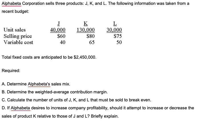 Alphabeta Corporation sells three products: J, K, and L. The following information was taken from a
recent budget:
J
40,000
$60
40
K
130,000
$80
L
30,000
$75
Unit sales
Selling price
Variable cost
65
50
Total fixed costs are anticipated to be $2,450,000.
Required:
A. Determine Alphabeta's sales mix.
B. Determine the weighted-average contribution margin.
C. Calculate the number of units of J, K, and L that must be sold to break even.
D. If Alphabeta desires to increase company profitability, should it attempt to increase or decrease the
sales of product K relative to those of J and L? Briefly explain.

