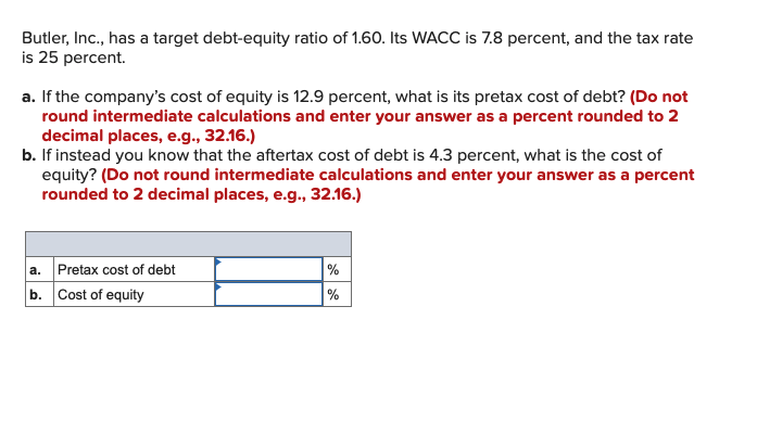 Butler, Inc., has a target debt-equity ratio of 1.60. Its WACC is 7.8 percent, and the tax rate
is 25 percent.
a. If the company's cost of equity is 12.9 percent, what is its pretax cost of debt? (Do not
round intermediate calculations and enter your answer as a percent rounded to 2
decimal places, e.g., 32.16.)
b. If instead you know that the aftertax cost of debt is 4.3 percent, what is the cost of
equity? (Do not round intermediate calculations and enter your answer as a percent
rounded to 2 decimal places, e.g., 32.16.)
a. Pretax cost of debt
%
b. Cost of equity
%
