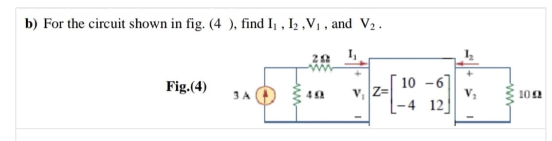 b) For the circuit shown in fig. (4 ), find I1 , I2 ,V1 , and V2.
Fig.(4)
10 -6]
V2
3 A
v, Z=
102
– 4 12]
