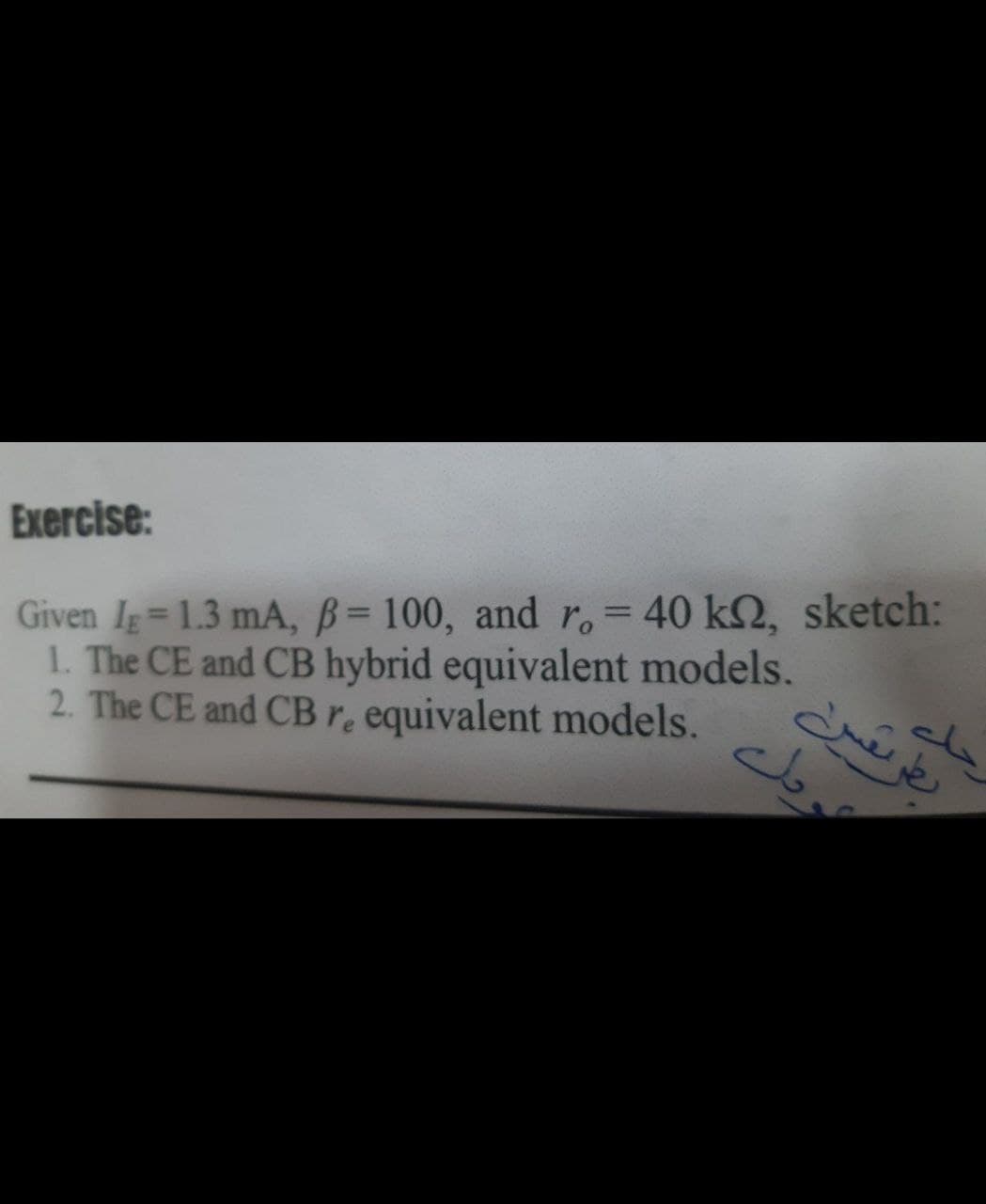 Exercise:
Given Ig= 1.3 mA, B= 100, and r.= 40 k2, sketch:
1. The CE and CB hybrid equivalent models.
2. The CE and CBr. equivalent models.
