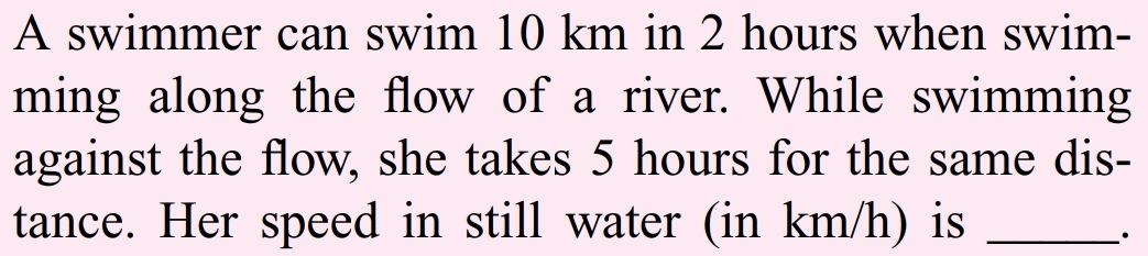 A swimmer can swim 10 km in 2 hours when swim-
ming along the flow of a river. While swimming
against the flow, she takes 5 hours for the same dis-
tance. Her speed in still water (in km/h) is
