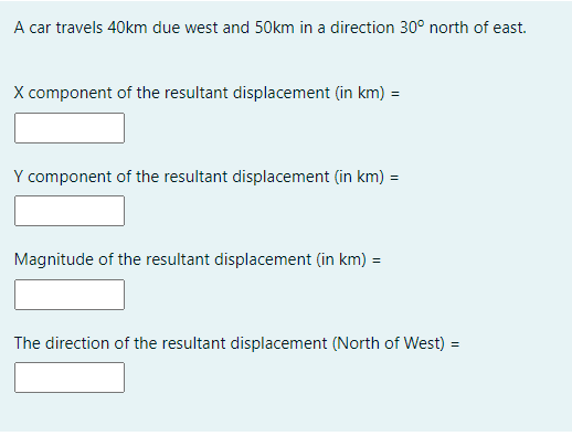 A car travels 40km due west and 50km in a direction 30° north of east.
X component of the resultant displacement (in km) =
Y component of the resultant displacement (in km) =
Magnitude of the resultant displacement (in km) =
The direction of the resultant displacement (North of West) =

