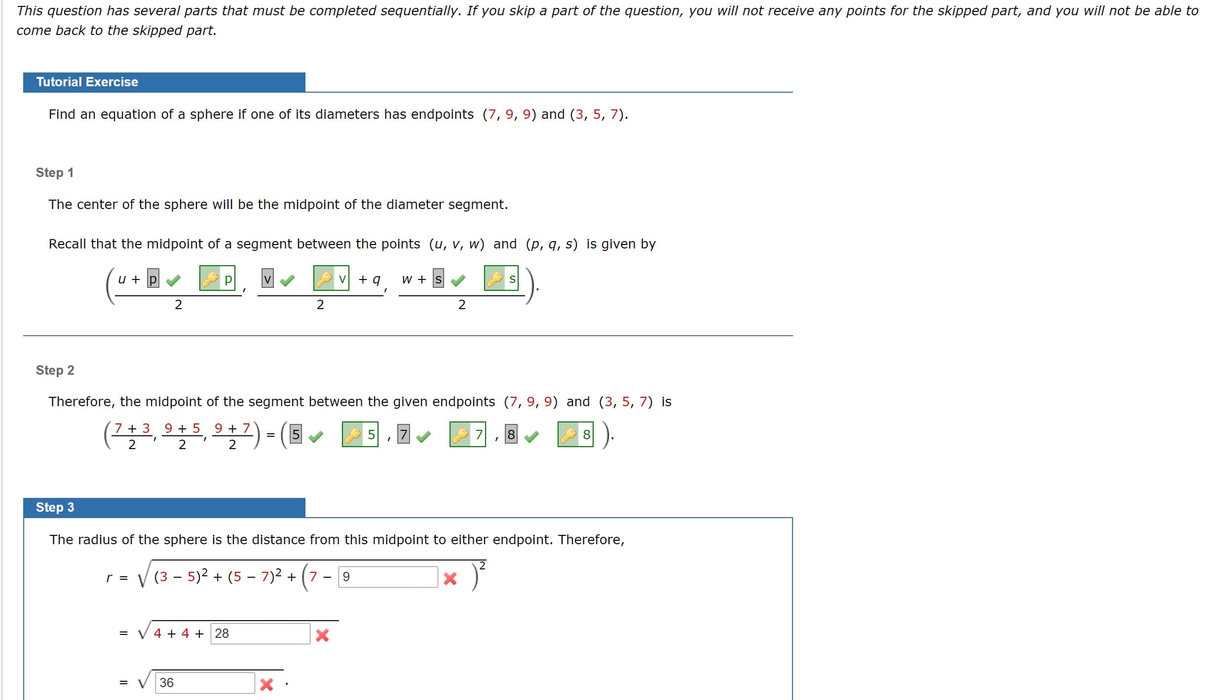 his question has several parts thát must be completed sequentially. If you skip a part of the question, you will not receive any points for the skipped part, and you will not be able to
rome back to the skipped part.
Tutorial Exercise
Find an equation of a sphere if one of its diameters has endpoints (7, 9, 9) and (3, 5, 7).
Step 1
The center of the sphere will be the midpoint of the diameter segment.
Recall that the midpoint of a segment between the points (u, v, w) and (p, q, s) is given by
u + p
V
+ q
w + s
2
2
2
Step 2
Therefore, the midpoint of the segment between the given endpoints (7, 9, 9) and (3, 5, 7) is
(2놀로, 으늘트, 으늘 )
7 + 3 9+ 5 9+ 7
2 '
- (5
7
8.
8
Step 3
The radius of the sphere is the distance from this midpoint to either endpoint. Therefore,
V (3 - 5)2 + (5 – 7)2 +
r =
7 -
V 4 + 4 + 28
%3D
36
=
