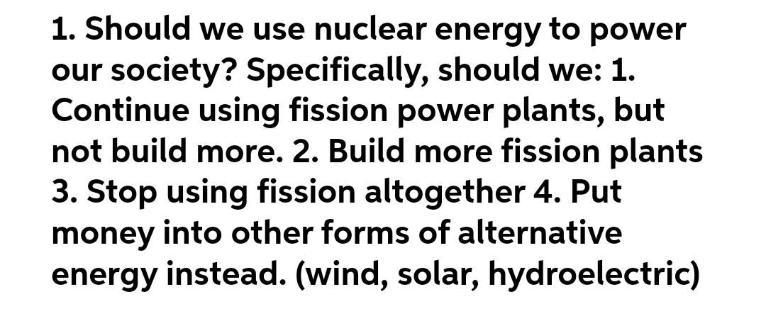 1. Should we use nuclear energy to power
our society? Specifically, should we: 1.
Continue using fission power plants, but
not build more. 2. Build more fission plants
3. Stop using fission altogether 4. Put
money into other forms of alternative
energy instead. (wind, solar, hydroelectric)