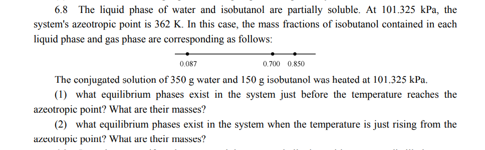 6.8 The liquid phase of water and isobutanol are partially soluble. At 101.325 kPa, the
system's azeotropic point is 362 K. In this case, the mass fractions of isobutanol contained in each
liquid phase and gas phase are corresponding as follows:
0.087
0.700 0.850
The conjugated solution of 350 g water and 150 g isobutanol was heated at 101.325 kPa.
(1) what equilibrium phases exist in the system just before the temperature reaches the
azeotropic point? What are their masses?
(2) what equilibrium phases exist in the system when the temperature is just rising from the
azeotropic point? What are their masses?