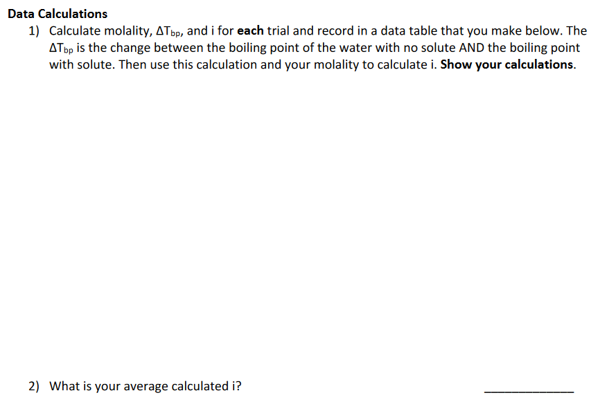 Data Calculations
1) Calculate molality, AT bp, and i for each trial and record in a data table that you make below. The
Atbp is the change between the boiling point of the water with no solute AND the boiling point
with solute. Then use this calculation and your molality to calculate i. Show your calculations.
2) What is your average calculated i?
