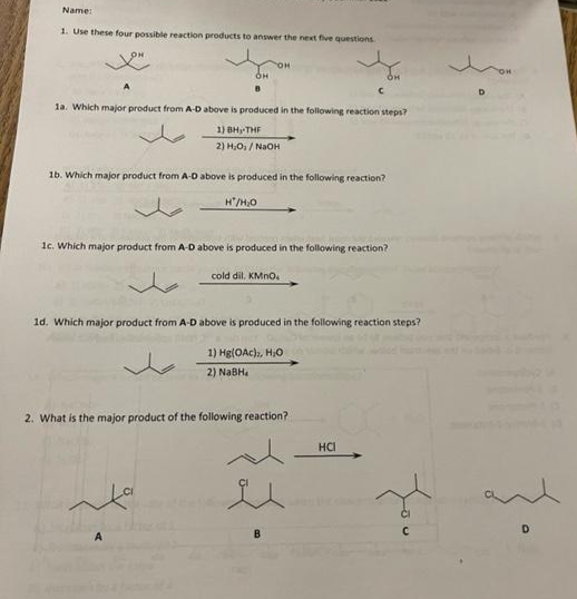 Name:
1. Use these four possible reaction products to answer the next five questions.
A
1a. Which major product from A-D above is produced in the following reaction steps?
1) BH, THF
2) H₂O₁/NaOH
1b. Which major product from A-D above is produced in the following reaction?
H'/H₂O
1c. Which major product from A-D above is produced in the following reaction?
cold dil, KMnO.
OH
1d. Which major product from A-D above is produced in the following reaction steps?
1) Hg(OAc), H₂O
2) NaBH₂
2. What is the major product of the following reaction?
HCI
You
D
•}
D