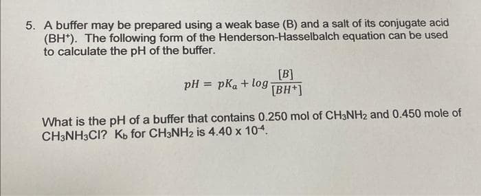 5. A buffer may be prepared using a weak base (B) and a salt of its conjugate acid
(BH). The following form of the Henderson-Hasselbalch equation can be used
to calculate the pH of the buffer.
pH = pKa + log
[B]
[BH+]
What is the pH of a buffer that contains 0.250 mol of CH3NH2 and 0.450 mole of
CH3NH3CI? Kb for CH3NH₂ is 4.40 x 104.