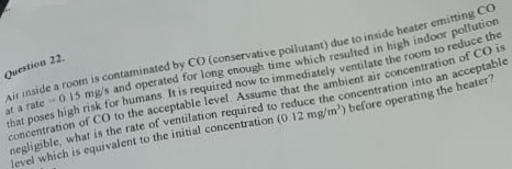 Question 22.
Air inside a room is contaminated by CO (conservative pollutant) due to inside heater emitting Co
at a rate 0.15 mg/s and operated for long enough time which resulted in high indoor pollution
that poses high risk for humans. It is required now to immediately ventilate the room to reduce the
concentration of CO to the acceptable level. Assume that the ambient air concentration of CO is
negligible, what is the rate of ventilation required to reduce the concentration into an acceptable
level which is equivalent to the initial concentration (0.12 mg/m³) before operating the heater?