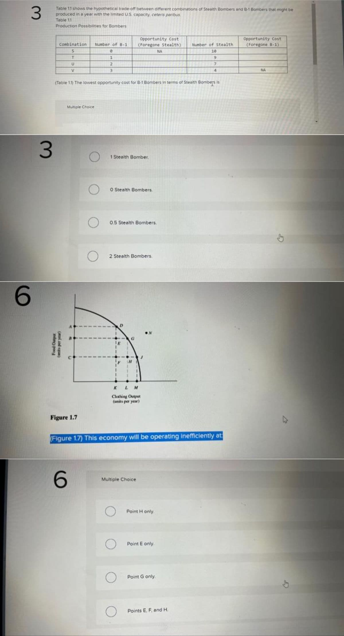 3
6
3
Table 11 shows the hypothetical trade-off between different combinations of Stealth Bombers and B-1 Bombers that might be
produced in a year with the limited US capacity, ceteris paribus.
Table 11
Production Possibilities for Bombers
Combination Number of B-1
S
T
U
V
Food Output
(wits per year)
Multiple Choice
Figure 1.7
(Table 1.1) The lowest opportunity cost for B-1 Bombers in terms of Stealth Bombers is
O
6
O
e
1
2
3
O
Opportunity Cost
(Foregone Stealth)
1 Stealth Bomber.
O Stealth Bombers.
0.5 Stealth Bombers.
2 Stealth Bombers.
KLM
Clothing Output
(units per year)
Multiple Choice
(Figure 1.7) This economy will be operating inefficiently at
NA
O Point Honly.
O Point E only.
Point G only.
Number of Stealth
10
9
7
O Points E., F, and H.
Opportunity Cost
(Foregone B-1)
NA