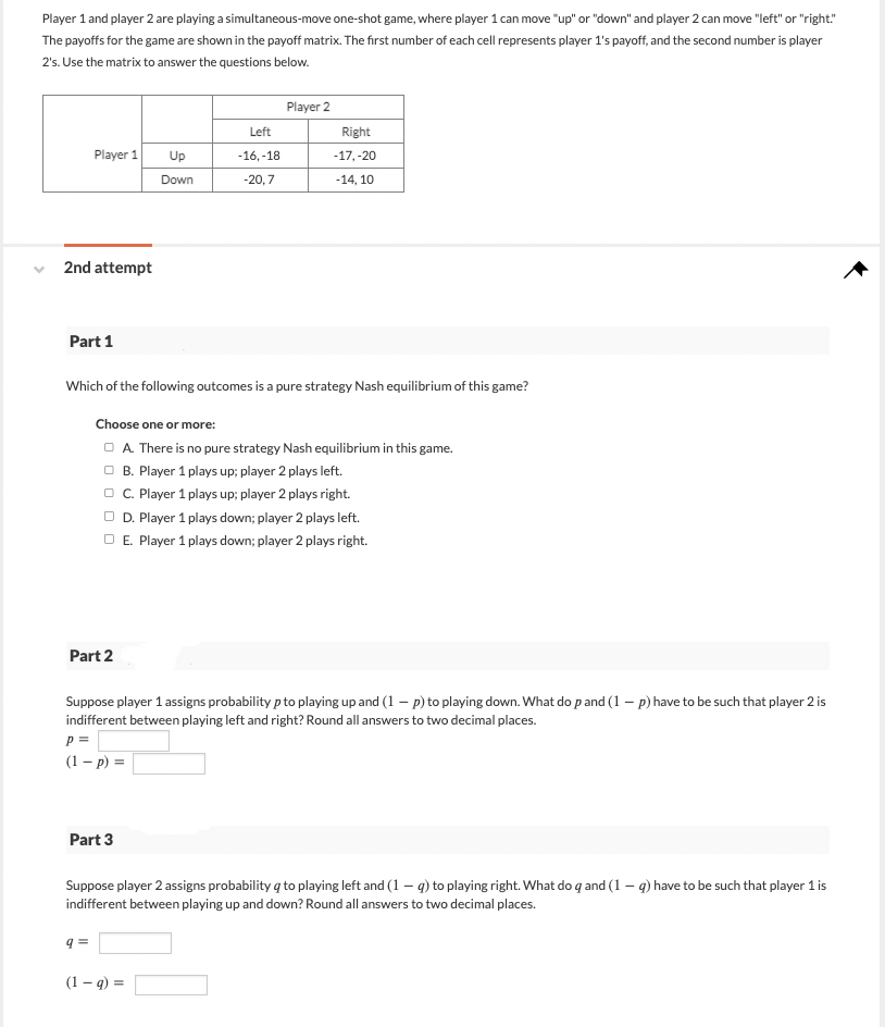 Player 1 and player 2 are playing a simultaneous-move one-shot game, where player 1 can move "up" or "down" and player 2 can move "left" or "right"
The payoffs for the game are shown in the payoff matrix. The first number of each cell represents player 1's payoff, and the second number is player
2's. Use the matrix to answer the questions below.
Player 1
2nd attempt
Part 1
Part 2
Which of the following outcomes is a pure strategy Nash equilibrium of this game?
P =
(1-P) =
Up
Down
Part 3
9=
Left
-16, -18
-20,7
Choose one or more:
A. There is no pure strategy Nash equilibrium in this game.
OB. Player 1 plays up; player 2 plays left.
OC. Player 1 plays up; player 2 plays right.
□ D. Player 1 plays down; player 2 plays left.
O E. Player 1 plays down; player 2 plays right.
Player 2
Suppose player 1 assigns probability p to playing up and (1 - p) to playing down. What do p and (1-p) have to be such that player 2 is
indifferent between playing left and right? Round all answers to two decimal places.
Right
-17, -20
-14, 10
(1-q) =
Suppose player 2 assigns probability to playing left and (1-q) to playing right. What do q and (1 - g) have to be such that player 1 is
indifferent between playing up and down? Round all answers to two decimal places.