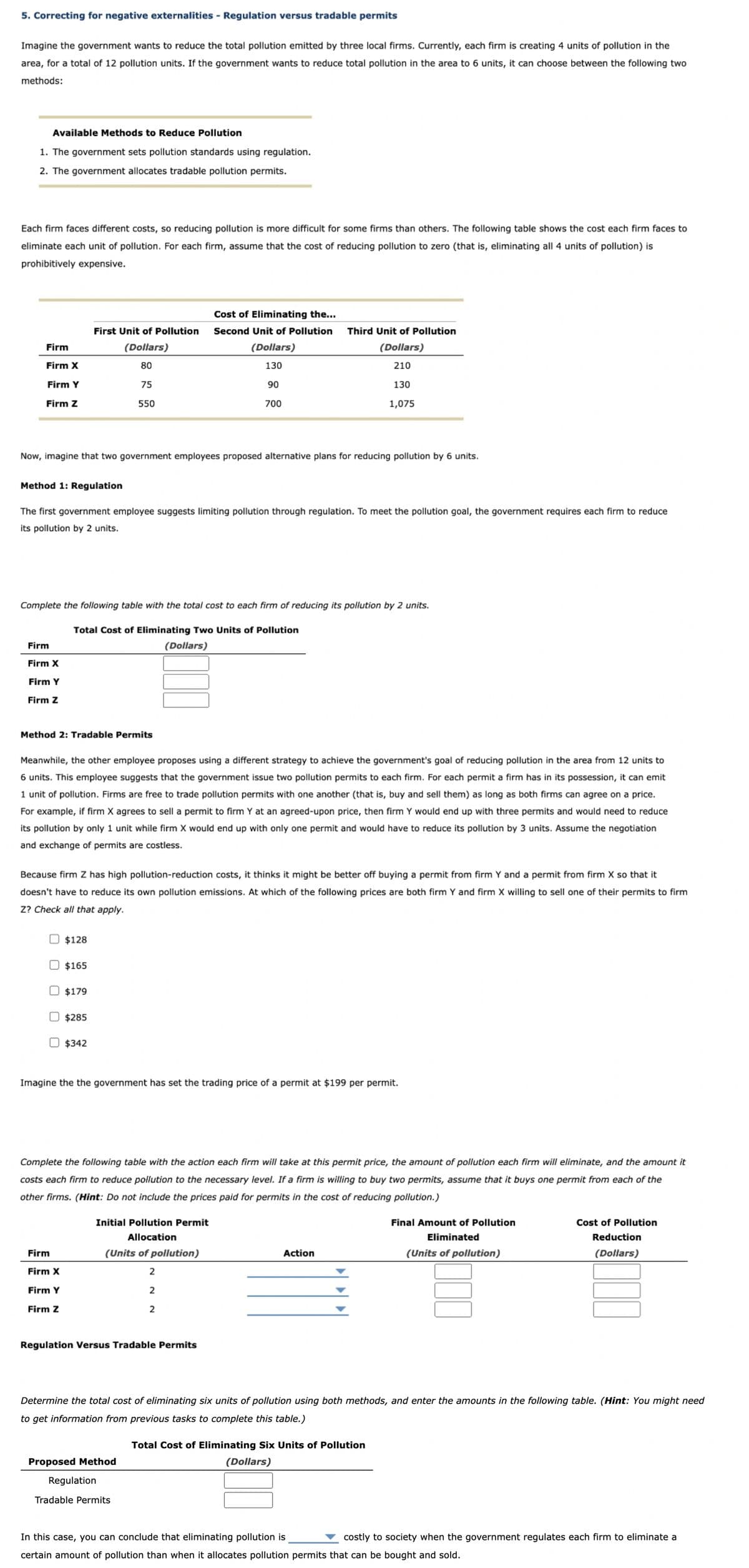 5. Correcting for negative externalities - Regulation versus tradable permits
Imagine the government wants to reduce the total pollution emitted by three local firms. Currently, each firm is creating 4 units of pollution in the
area, for a total of 12 pollution units. If the government wants to reduce total pollution in the area to 6 units, it can choose between the following two
methods:
Available Methods to Reduce Pollution
1. The government sets pollution standards using regulation.
2. The government allocates tradable pollution permits.
Each firm faces different costs, so reducing pollution is more difficult for some firms than others. The following table shows the cost each firm faces to
eliminate each unit of pollution. For each firm, assume that the cost of reducing pollution to zero (that is, eliminating all 4 units of pollution) is
prohibitively expensive.
Firm
Firm X
Firm Y
Firm Z
Method 1: Regulation
Now, imagine that two government employees proposed alternative plans for reducing pollution by 6 units.
Firm
Firm X
Firm Y
Firm Z
The first government employee suggests limiting pollution through regulation. To meet the pollution goal, the government requires each firm to reduce
its pollution by 2 units.
Method 2: Tradable Permits
First Unit of Pollution
(Dollars)
80
75
550
Complete the following table with the total cost to each firm of reducing its pollution by 2 units.
Total Cost of Eliminating Two Units of Pollution
(Dollars)
$128
Meanwhile, the other employee proposes using a different strategy to achieve the government's goal of reducing pollution in the area from 12 units to
6 units. This employee suggests that the government issue two pollution permits to each firm. For each permit a firm has in its possession, it can emit
1 unit of pollution. Firms are free to trade pollution permits with one another (that is, buy and sell them) as long as both firms can agree on a price.
For example, if firm X agrees to sell a permit to firm Y at an agreed-upon price, then firm Y would end up with three permits and would need to reduce
its pollution by only 1 unit while firm X would end up with only one permit and would have to reduce its pollution by 3 units. Assume the negotiation
and exchange of permits are costless.
$165
Firm
Firm X
Firm Y
Firm Z
Because firm Z has high pollution-reduction costs, it thinks it might be better off buying a permit from firm Y and a permit from firm X that it
doesn't have to reduce its own pollution emissions. At which of the following prices are both firm Y and firm X willing to sell one of their permits to firm
Z? Check all that apply.
$179
$285
$342
Cost of Eliminating the...
Second Unit of Pollution
(Dollars)
130
90
700
Imagine the the government has set the trading price of a permit at $199 per permit.
Third Unit of Pollution
(Dollars)
210
130
1,075
Complete the following table with the action each firm will take at this permit price, the amount of pollution each firm will eliminate, and the amount it
costs each firm to reduce pollution to the necessary level. If a firm is willing to buy two permits, assume that it buys one permit from each of the
other firms. (Hint: Do not include the prices paid for permits in the cost of reducing pollution.)
Initial Pollution Permit
Allocation
(Units of pollution)
2
2
2
Regulation Versus Tradable Permits
Proposed Method
Regulation
Tradable Permits
Action
Determine the total cost of eliminating six units of pollution using both methods, and enter the amounts in the following table. (Hint: You might need
to get information from previous tasks to complete this table.)
Final Amount of Pollution
Eliminated
(Units of pollution)
Total Cost of Eliminating Six Units of Pollution
(Dollars)
Cost of Pollution
Reduction
(Dollars)
In this case, you can conclude that eliminating pollution is
costly to society when the government regulates each firm to eliminate a
certain amount of pollution than when it allocates pollution permits that can be bought and sold.