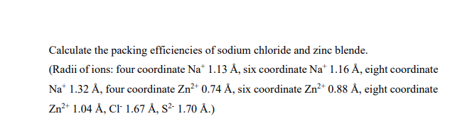 Calculate the packing efficiencies of sodium chloride and zinc blende.
(Radii of ions: four coordinate Na† 1.13 Å, six coordinate Nat 1.16 Å, eight coordinate
Na+ 1.32 Å, four coordinate Zn²+ 0.74 Å, six coordinate Zn²+ 0.88 Å, eight coordinate
Zn2+ 1.04 Å, CF 1.67 Å, S2- 1.70 Å.)