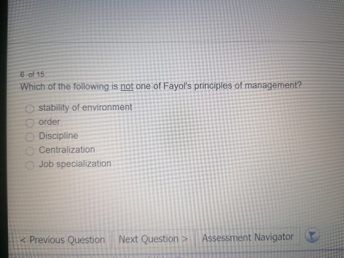 6 of 15
Which of the following is not one of Fayol's principles of management?
O stability of environment
O order
Discipline
Centralization
O Job specialization
< Previous Question Next Question >
Assessment Navigator

